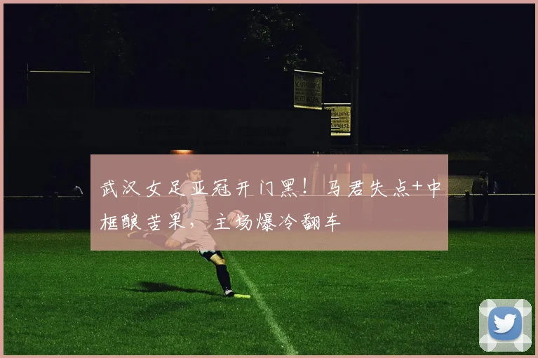 武汉女足亚冠开门黑！马君失点+中框酿苦果，主场爆冷翻车